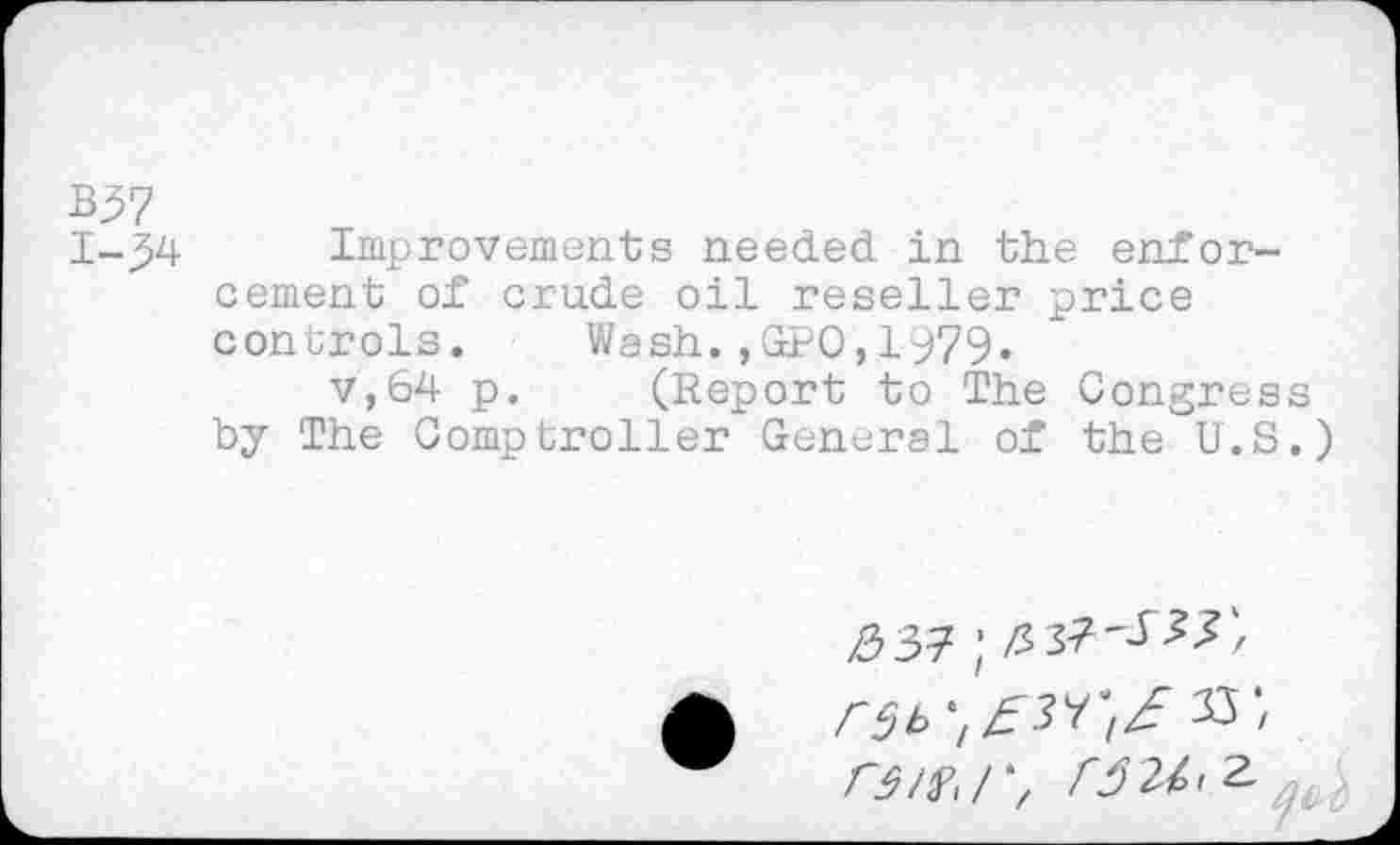 ﻿B57
1-34 Improvements needed in the enforcement of crude oil reseller price controls. Wash.,GPO,1979.
v,64 p. (Report to The Congress by The Comptroller General of the U.S.)
>037;
W XW,/*, W^2